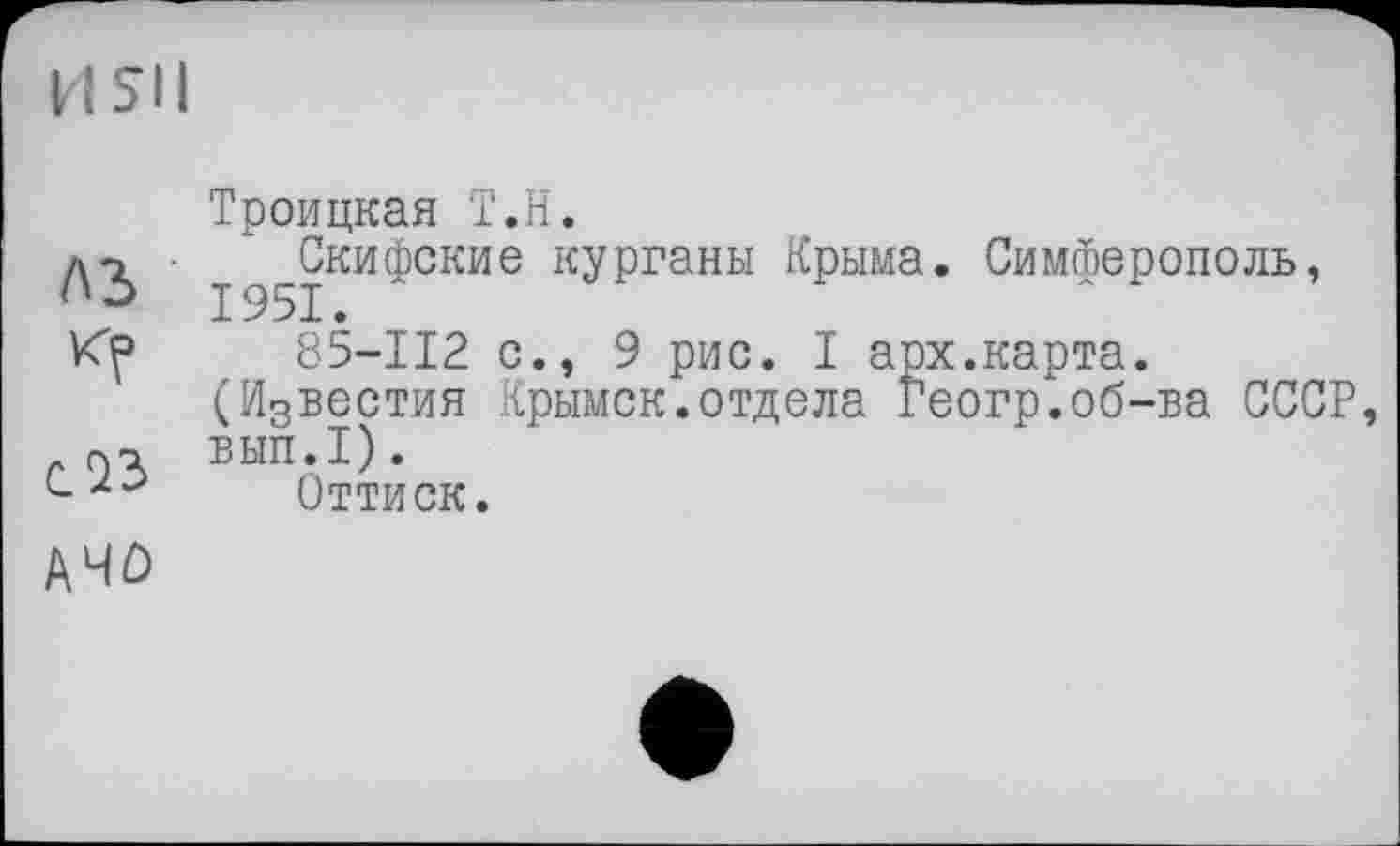 ﻿A3
соз
A4D
Троицкая Т.Н.
Скифские курганы Крыма. Симферополь, 1951.
85-112 с., 9 рис. I арх.карта.
(И3вестия Крымск.отдела Геогр.об-ва СССР ВЫП.1).
Оттиск.